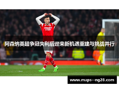 阿森纳英超争冠失利后迎来新机遇重建与挑战并行