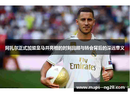 阿扎尔正式加盟皇马并亮相的时刻回顾与转会背后的深远意义