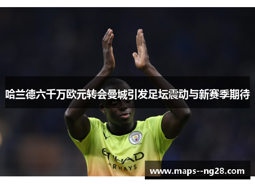 哈兰德六千万欧元转会曼城引发足坛震动与新赛季期待 哈兰德六千万欧元转会曼城引发足坛震动与新赛季期待