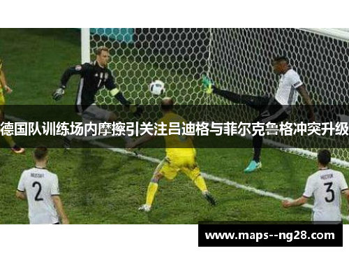 德国队训练场内摩擦引关注吕迪格与菲尔克鲁格冲突升级 德国队训练场内摩擦引关注吕迪格与菲尔克鲁格冲突升级
